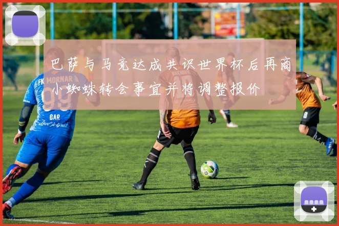 巴萨与马竞达成共识世界杯后再商小蜘蛛转会事宜并将调整报价