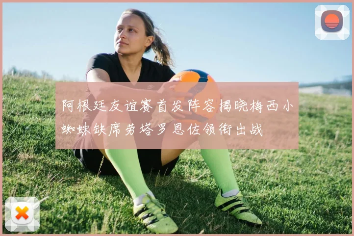 阿根廷友谊赛首发阵容揭晓梅西小蜘蛛缺席劳塔罗恩佐领衔出战