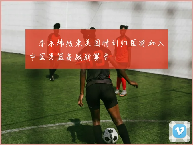 偰李永炜结束美国特训归国将加入中国男篮备战新赛季