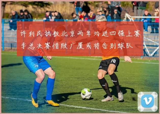 许利民执教北京两年均进四强上赛季总决赛惜败广厦或将告别球队