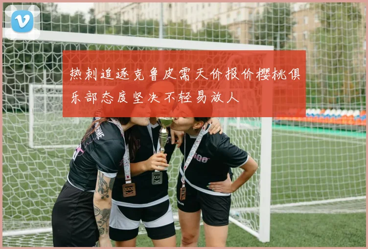 热刺追逐克鲁皮需天价报价樱桃俱乐部态度坚决不轻易放人