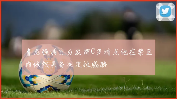 鲁尼强调充分发挥C罗特点他在禁区内依然具备决定性威胁