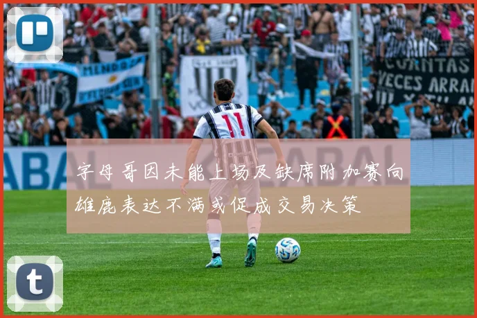 字母哥因未能上场及缺席附加赛向雄鹿表达不满或促成交易决策