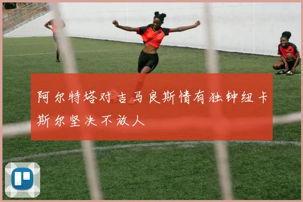 阿尔特塔对吉马良斯情有独钟纽卡斯尔坚决不放人