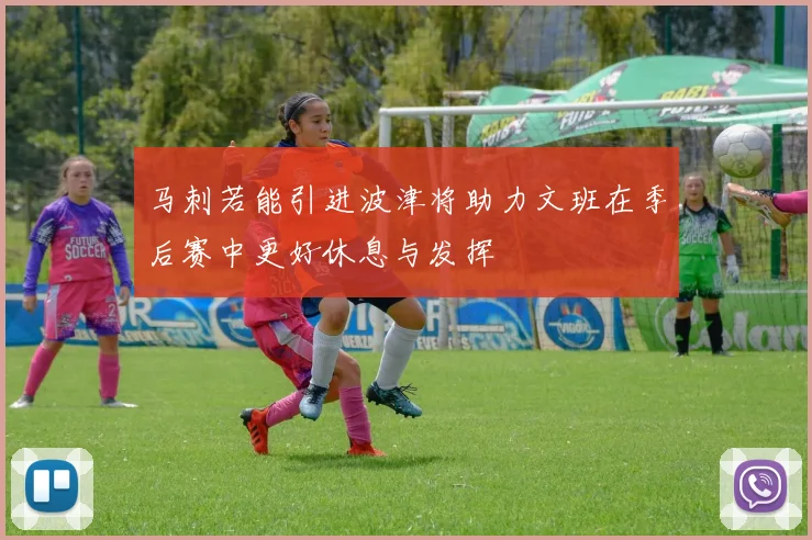 马刺若能引进波津将助力文班在季后赛中更好休息与发挥