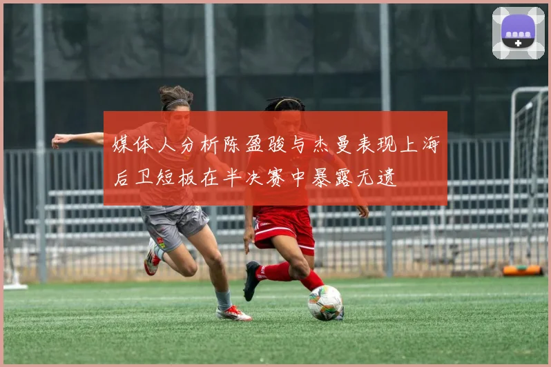 媒体人分析陈盈骏与杰曼表现上海后卫短板在半决赛中暴露无遗