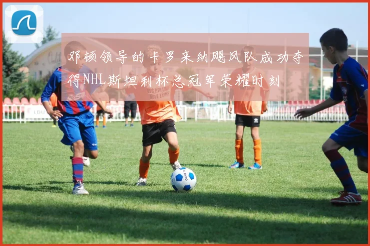 邓顿领导的卡罗来纳飓风队成功夺得NHL斯坦利杯总冠军荣耀时刻