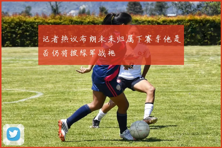 记者热议布朗未来归属下赛季他是否仍将披绿军战袍
