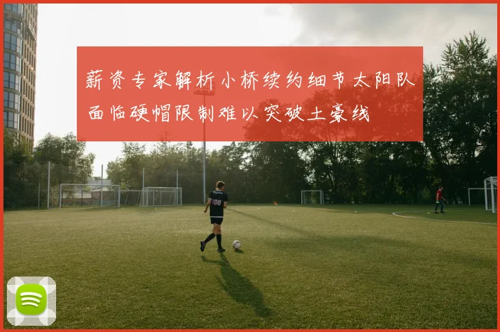 薪资专家解析小桥续约细节太阳队面临硬帽限制难以突破土豪线