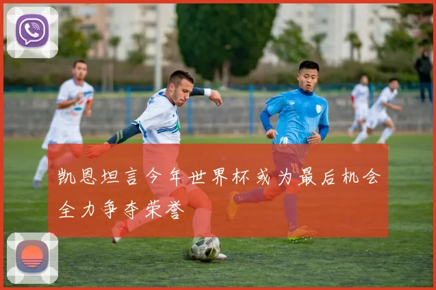 凯恩坦言今年世界杯或为最后机会全力争夺荣誉